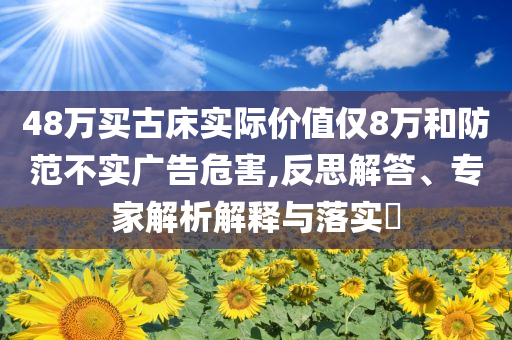 48萬買古床實際價值僅8萬和防范不實廣告危害,反思解答、專家解析解釋與落實?