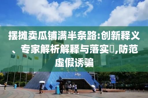 擺攤賣瓜鋪滿半條路:創(chuàng)新釋義、專家解析解釋與落實?,防范虛假誘騙