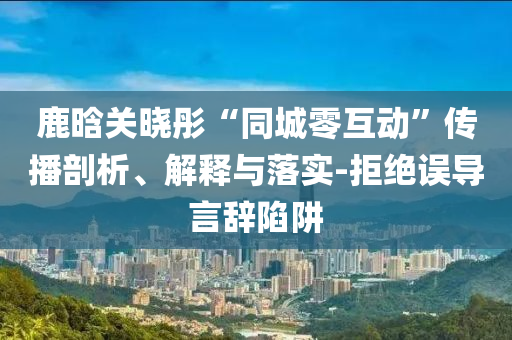 鹿晗關(guān)曉彤“同城零互動”傳播剖析、解釋與落實-拒絕誤導(dǎo)言辭陷阱