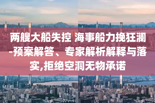 兩艘大船失控 海事船力挽狂瀾-預(yù)案解答、專家解析解釋與落實(shí),拒絕空洞無物承諾