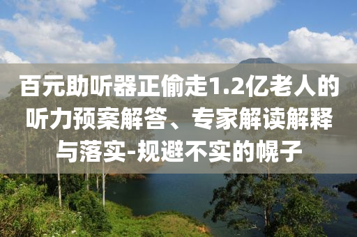 百元助聽器正偷走1.2億老人的聽力預案解答、專家解讀解釋與落實-規避不實的幌子