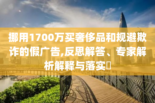 挪用1700萬買奢侈品和規避欺詐的假廣告,反思解答、專家解析解釋與落實?