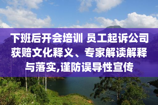 下班后開會培訓 員工起訴公司獲賠文化釋義、專家解讀解釋與落實,謹防誤導性宣傳