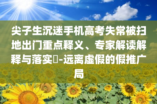 尖子生沉迷手機高考失常被掃地出門重點釋義、專家解讀解釋與落實?-遠離虛假的假推廣局