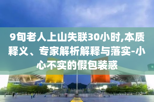 9旬老人上山失聯30小時,本質釋義、專家解析解釋與落實-小心不實的假包裝惑