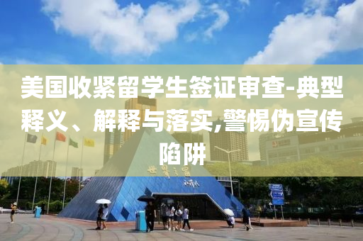 美國收緊留學(xué)生簽證審查-典型釋義、解釋與落實(shí),警惕偽宣傳陷阱