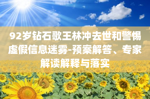 92歲鉆石歌王林沖去世和警惕虛假信息迷霧-預案解答、專家解讀解釋與落實