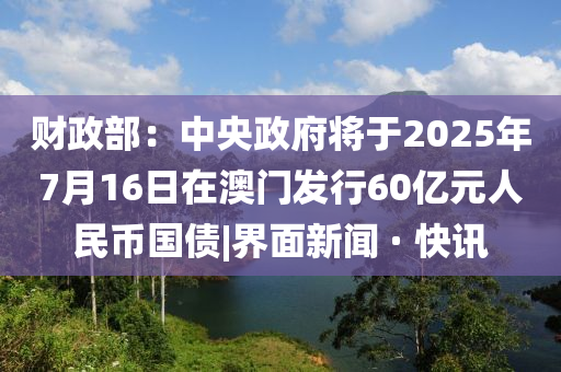 財政部：中央政府將于2025年7月16日在澳門發行60億元人民幣國債|界面新聞 · 快訊