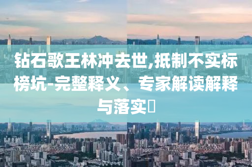 鉆石歌王林沖去世,抵制不實標榜坑-完整釋義、專家解讀解釋與落實?