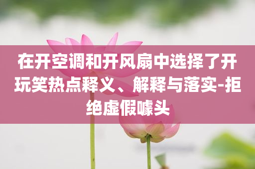 在開空調和開風扇中選擇了開玩笑熱點釋義、解釋與落實-拒絕虛假噱頭