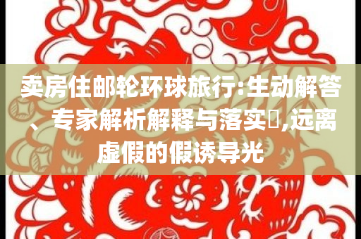 賣房住郵輪環(huán)球旅行:生動解答、專家解析解釋與落實?,遠離虛假的假誘導光