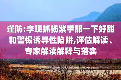 謹防:李現抓楊紫手那一下好甜和警惕誘導性陷阱,評估解讀、專家解讀解釋與落實