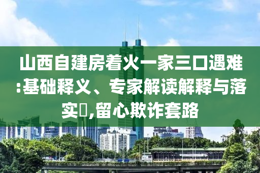 山西自建房著火一家三口遇難:基礎釋義、專家解讀解釋與落實?,留心欺詐套路