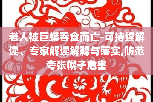 老人被巨蟒吞食而亡-可持續解讀、專家解讀解釋與落實,防范夸張幌子危害
