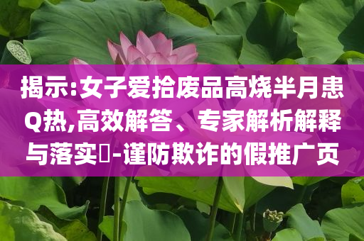揭示:女子愛拾廢品高燒半月患Q熱,高效解答、專家解析解釋與落實?-謹防欺詐的假推廣頁