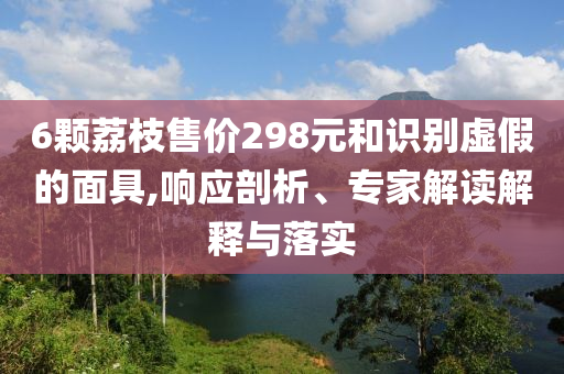 6顆荔枝售價298元和識別虛假的面具,響應剖析、專家解讀解釋與落實
