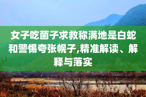 女子吃菌子求救稱滿地是白蛇和警惕夸張幌子,精準解讀、解釋與落實