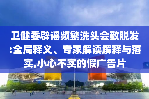 衛(wèi)健委辟謠頻繁洗頭會致脫發(fā):全局釋義、專家解讀解釋與落實(shí),小心不實(shí)的假廣告片