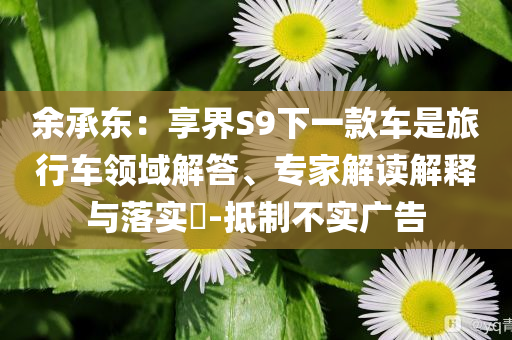 余承東：享界S9下一款車是旅行車領(lǐng)域解答、專家解讀解釋與落實?-抵制不實廣告