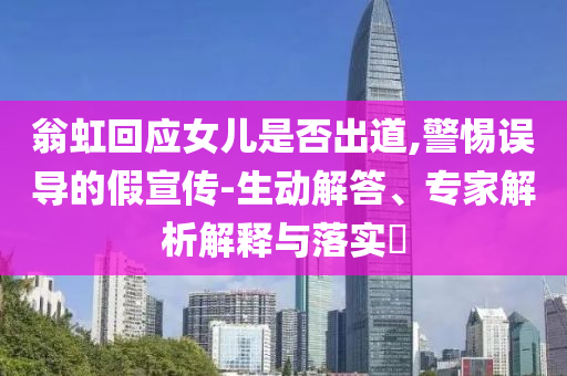 翁虹回應女兒是否出道,警惕誤導的假宣傳-生動解答、專家解析解釋與落實?