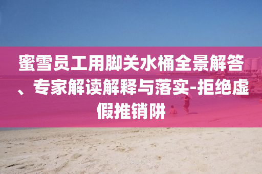 蜜雪員工用腳關水桶全景解答、專家解讀解釋與落實-拒絕虛假推銷阱