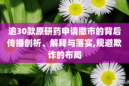 逾30款原研藥申請撤市的背后傳播剖析、解釋與落實,規避欺詐的布局