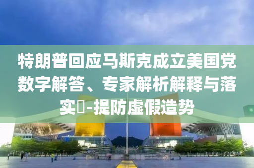 特朗普回應馬斯克成立美國黨數字解答、專家解析解釋與落實?-提防虛假造勢