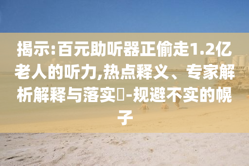 揭示:百元助聽器正偷走1.2億老人的聽力,熱點釋義、專家解析解釋與落實?-規避不實的幌子