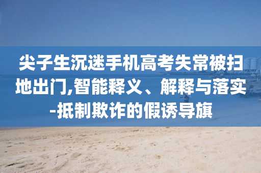 尖子生沉迷手機高考失常被掃地出門,智能釋義、解釋與落實-抵制欺詐的假誘導旗