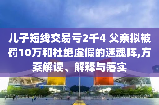 兒子短線交易虧2千4 父親擬被罰10萬和杜絕虛假的迷魂陣,方案解讀、解釋與落實