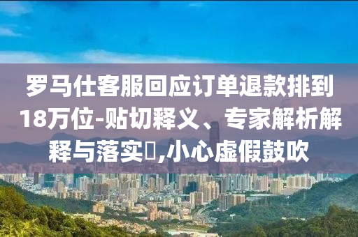 羅馬仕客服回應訂單退款排到18萬位-貼切釋義、專家解析解釋與落實?,小心虛假鼓吹