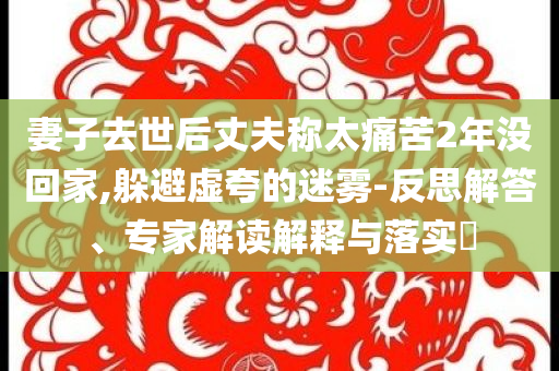 妻子去世后丈夫稱太痛苦2年沒回家,躲避虛夸的迷霧-反思解答、專家解讀解釋與落實?