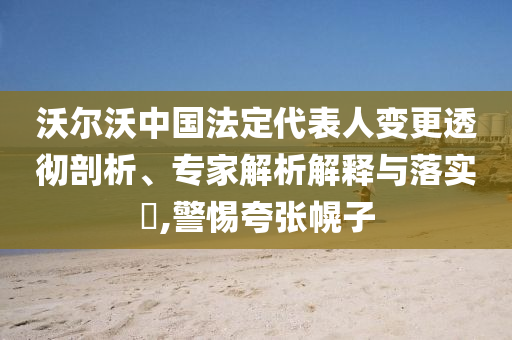 沃爾沃中國法定代表人變更透徹剖析、專家解析解釋與落實?,警惕夸張幌子