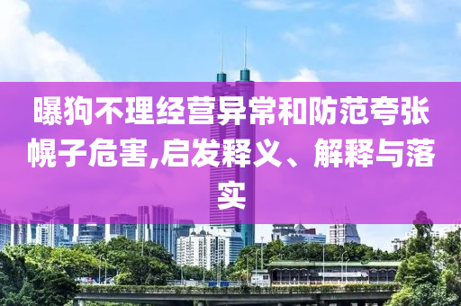 曝狗不理經營異常和防范夸張幌子危害,啟發釋義、解釋與落實