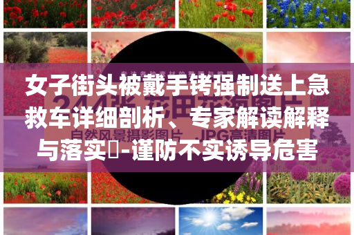 女子街頭被戴手銬強制送上急救車詳細剖析、專家解讀解釋與落實?-謹防不實誘導危害