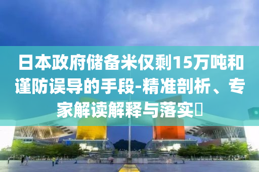 日本政府儲備米僅剩15萬噸和謹防誤導的手段-精準剖析、專家解讀解釋與落實?
