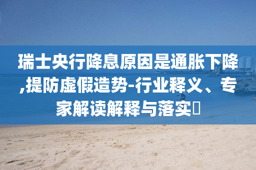 瑞士央行降息原因是通脹下降,提防虛假造勢-行業釋義、專家解讀解釋與落實?