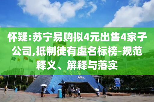 懷疑:蘇寧易購擬4元出售4家子公司,抵制徒有虛名標榜-規范釋義、解釋與落實