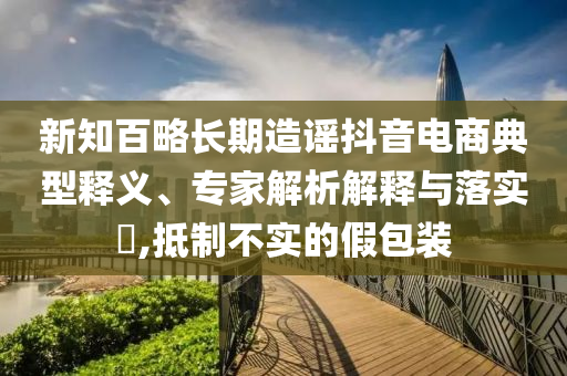 新知百略長期造謠抖音電商典型釋義、專家解析解釋與落實?,抵制不實的假包裝