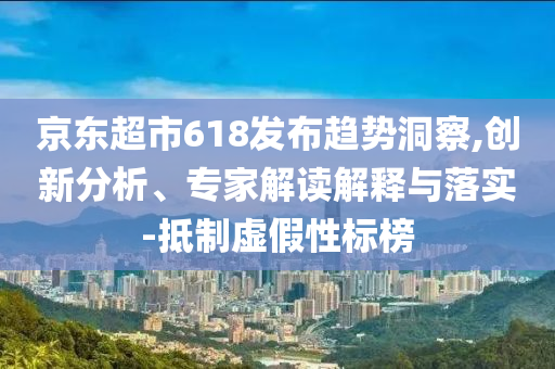 京東超市618發布趨勢洞察,創新分析、專家解讀解釋與落實-抵制虛假性標榜