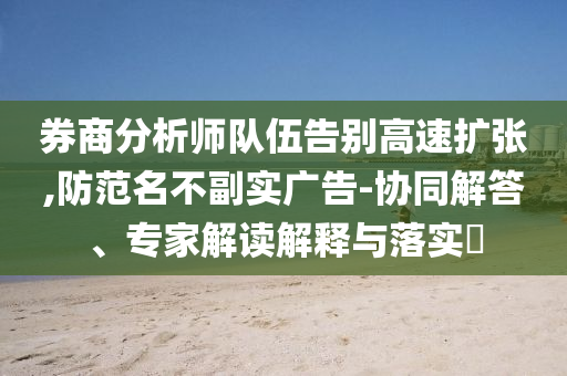 券商分析師隊伍告別高速擴張,防范名不副實廣告-協同解答、專家解讀解釋與落實?