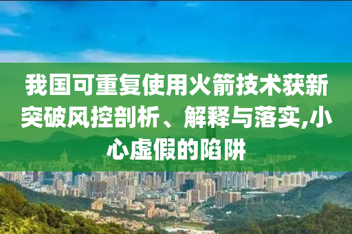 我國可重復使用火箭技術獲新突破風控剖析、解釋與落實,小心虛假的陷阱