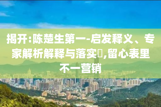 揭開:陳楚生第一-啟發釋義、專家解析解釋與落實?,留心表里不一營銷