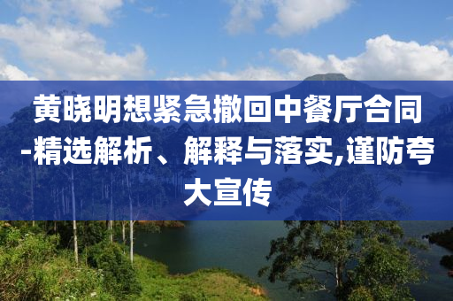黃曉明想緊急撤回中餐廳合同-精選解析、解釋與落實,謹防夸大宣傳