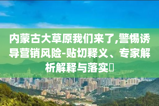 內(nèi)蒙古大草原我們來了,警惕誘導(dǎo)營銷風(fēng)險-貼切釋義、專家解析解釋與落實?