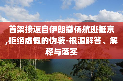 首架接返自伊朗撤僑航班抵京,拒絕虛假的偽裝-根源解答、解釋與落實