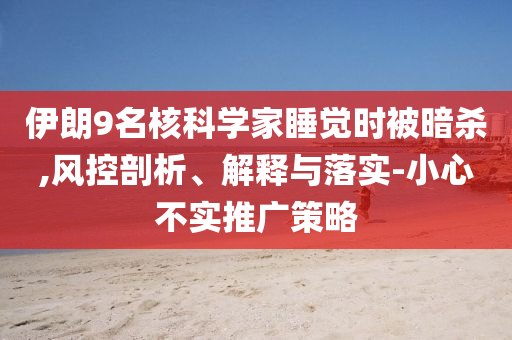 伊朗9名核科學家睡覺時被暗殺,風控剖析、解釋與落實-小心不實推廣策略