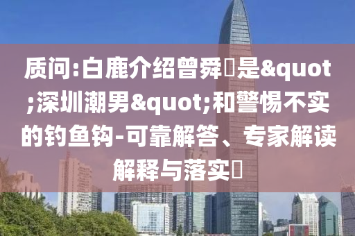質問:白鹿介紹曾舜晞是"深圳潮男"和警惕不實的釣魚鉤-可靠解答、專家解讀解釋與落實?