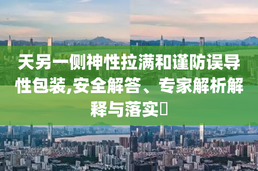 天另一側神性拉滿和謹防誤導性包裝,安全解答、專家解析解釋與落實?