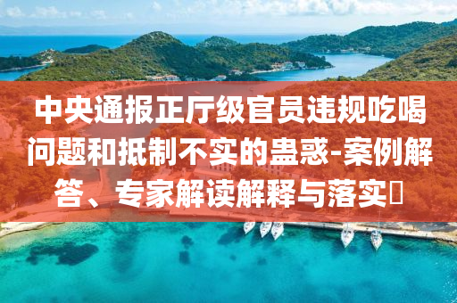 中央通報正廳級官員違規吃喝問題和抵制不實的蠱惑-案例解答、專家解讀解釋與落實?